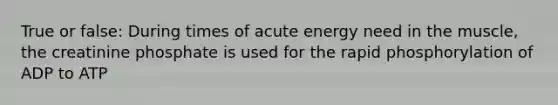 True or false: During times of acute energy need in the muscle, the creatinine phosphate is used for the rapid phosphorylation of ADP to ATP