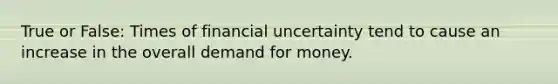 True or False: Times of financial uncertainty tend to cause an increase in the overall demand for money.