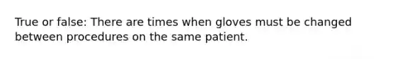 True or false: There are times when gloves must be changed between procedures on the same patient.