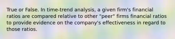 True or False. In time-trend analysis, a given firm's financial ratios are compared relative to other "peer" firms financial ratios to provide evidence on the company's effectiveness in regard to those ratios.