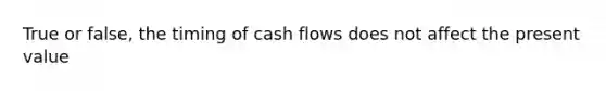 True or false, the timing of cash flows does not affect the present value