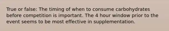 True or false: The timing of when to consume carbohydrates before competition is important. The 4 hour window prior to the event seems to be most effective in supplementation.