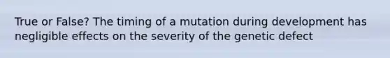 True or False? The timing of a mutation during development has negligible effects on the severity of the genetic defect