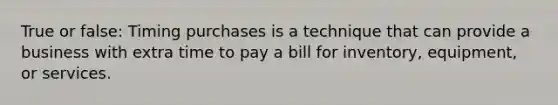 True or false: Timing purchases is a technique that can provide a business with extra time to pay a bill for inventory, equipment, or services.