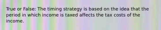 True or False: The timing strategy is based on the idea that the period in which income is taxed affects the tax costs of the income.