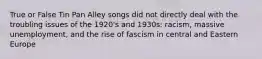 True or False Tin Pan Alley songs did not directly deal with the troubling issues of the 1920's and 1930s: racism, massive unemployment, and the rise of fascism in central and Eastern Europe