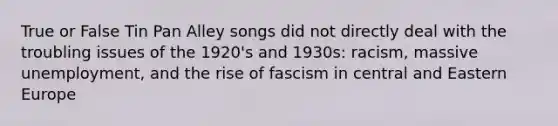 True or False Tin Pan Alley songs did not directly deal with the troubling issues of the 1920's and 1930s: racism, massive unemployment, and the rise of fascism in central and Eastern Europe