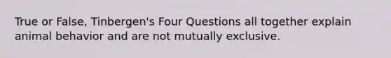 True or False, Tinbergen's Four Questions all together explain animal behavior and are not mutually exclusive.