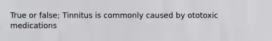 True or false; Tinnitus is commonly caused by ototoxic medications