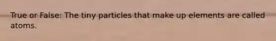 True or False: The tiny particles that make up elements are called atoms.