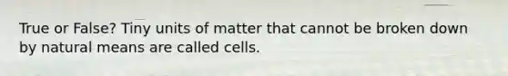 True or False? Tiny units of matter that cannot be broken down by natural means are called cells.