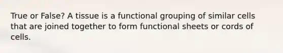 True or False? A tissue is a functional grouping of similar cells that are joined together to form functional sheets or cords of cells.