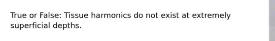 True or False: Tissue harmonics do not exist at extremely superficial depths.