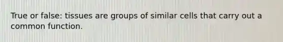True or false: tissues are groups of similar cells that carry out a common function.