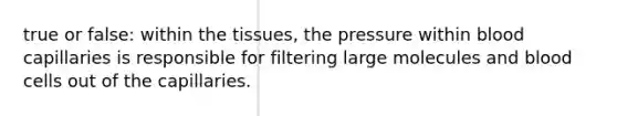 true or false: within the tissues, the pressure within blood capillaries is responsible for filtering large molecules and blood cells out of the capillaries.