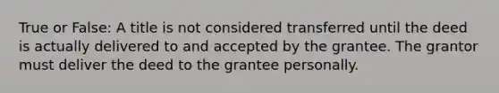 True or False: A title is not considered transferred until the deed is actually delivered to and accepted by the grantee. The grantor must deliver the deed to the grantee personally.