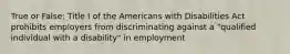 True or False: Title I of the Americans with Disabilities Act prohibits employers from discriminating against a "qualified individual with a disability" in employment