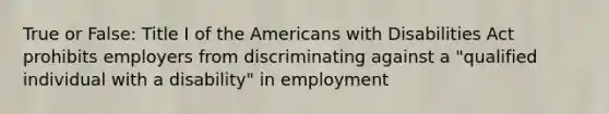 True or False: Title I of the Americans with Disabilities Act prohibits employers from discriminating against a "qualified individual with a disability" in employment