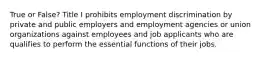 True or False? Title I prohibits employment discrimination by private and public employers and employment agencies or union organizations against employees and job applicants who are qualifies to perform the essential functions of their jobs.