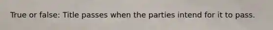 True or false: Title passes when the parties intend for it to pass.