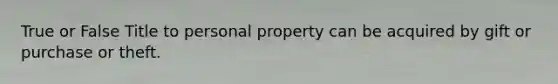 True or False Title to personal property can be acquired by gift or purchase or theft.