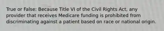 True or False: Because Title VI of the Civil Rights Act, any provider that receives Medicare funding is prohibited from discriminating against a patient based on race or national origin.