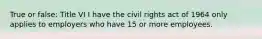 True or false: Title VI I have the civil rights act of 1964 only applies to employers who have 15 or more employees.