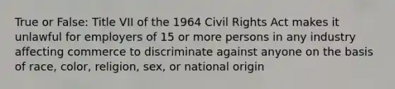 True or False: Title VII of the 1964 Civil Rights Act makes it unlawful for employers of 15 or more persons in any industry affecting commerce to discriminate against anyone on the basis of race, color, religion, sex, or national origin