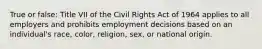 True or false: Title VII of the Civil Rights Act of 1964 applies to all employers and prohibits employment decisions based on an individual's race, color, religion, sex, or national origin.