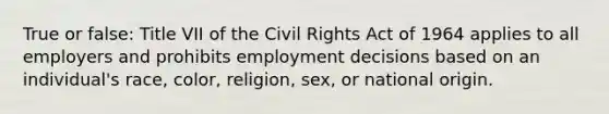 True or false: Title VII of the Civil Rights Act of 1964 applies to all employers and prohibits employment decisions based on an individual's race, color, religion, sex, or national origin.