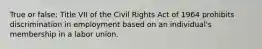 True or false: Title VII of the Civil Rights Act of 1964 prohibits discrimination in employment based on an individual's membership in a labor union.