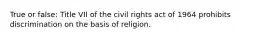 True or false: Title VII of the civil rights act of 1964 prohibits discrimination on the basis of religion.