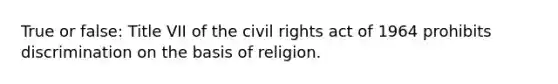 True or false: Title VII of the civil rights act of 1964 prohibits discrimination on the basis of religion.