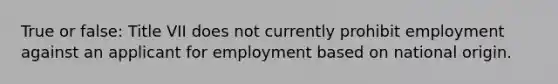 True or false: Title VII does not currently prohibit employment against an applicant for employment based on national origin.