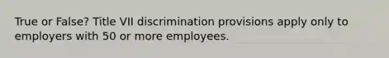 True or False? Title VII discrimination provisions apply only to employers with 50 or more employees.