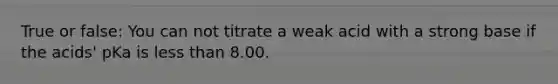 True or false: You can not titrate a weak acid with a strong base if the acids' pKa is less than 8.00.