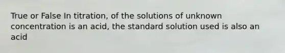 True or False In titration, of the solutions of unknown concentration is an acid, the standard solution used is also an acid