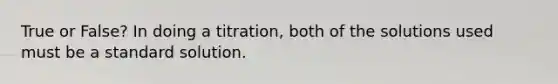 True or False? In doing a titration, both of the solutions used must be a standard solution.