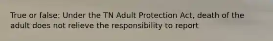 True or false: Under the TN Adult Protection Act, death of the adult does not relieve the responsibility to report