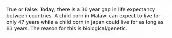 True or False: Today, there is a 36-year gap in life expectancy between countries. A child born in Malawi can expect to live for only 47 years while a child born in Japan could live for as long as 83 years. The reason for this is biological/genetic.