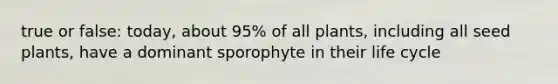 true or false: today, about 95% of all plants, including all seed plants, have a dominant sporophyte in their life cycle