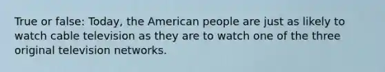 True or false: Today, the American people are just as likely to watch cable television as they are to watch one of the three original television networks.