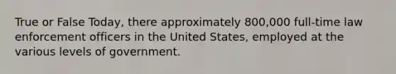 True or False Today, there approximately 800,000 full-time law enforcement officers in the United States, employed at the various levels of government.