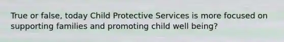 True or false, today Child Protective Services is more focused on supporting families and promoting child well being?