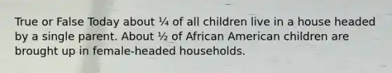 True or False Today about ¼ of all children live in a house headed by a single parent. About ½ of African American children are brought up in female-headed households.