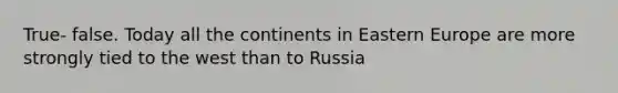 True- false. Today all the continents in Eastern Europe are more strongly tied to the west than to Russia