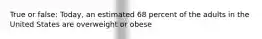 True or false: Today, an estimated 68 percent of the adults in the United States are overweight or obese