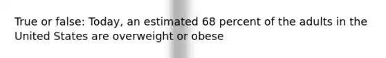 True or false: Today, an estimated 68 percent of the adults in the United States are overweight or obese