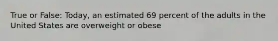 True or False: Today, an estimated 69 percent of the adults in the United States are overweight or obese