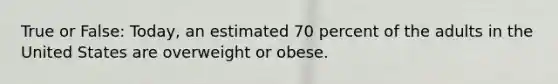 True or False: Today, an estimated 70 percent of the adults in the United States are overweight or obese.